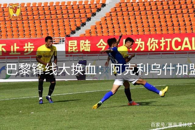 巴黎锋线大换血：阿克利乌什加盟在即 费兰成下一个目标