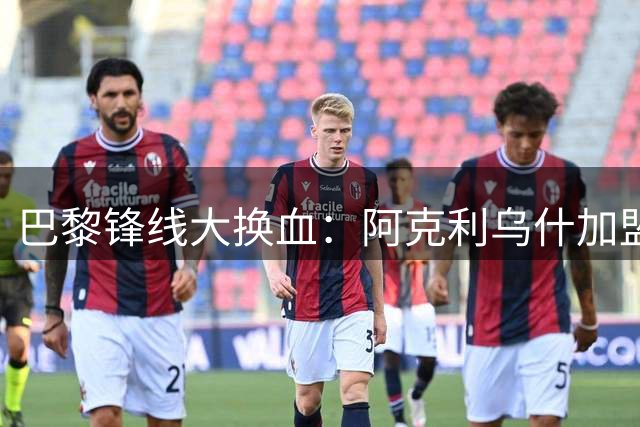 巴黎锋线大换血：阿克利乌什加盟在即 费兰成下一个目标